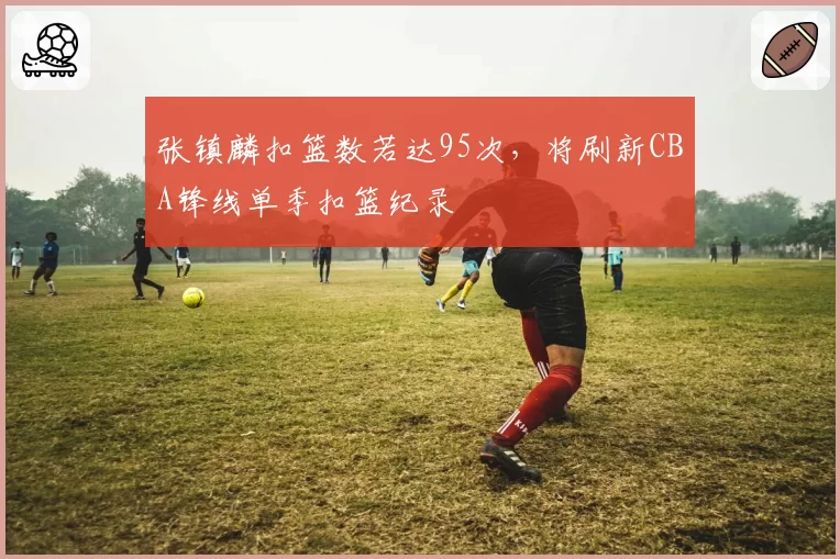 张镇麟扣篮数若达95次，将刷新CBA锋线单季扣篮纪录
