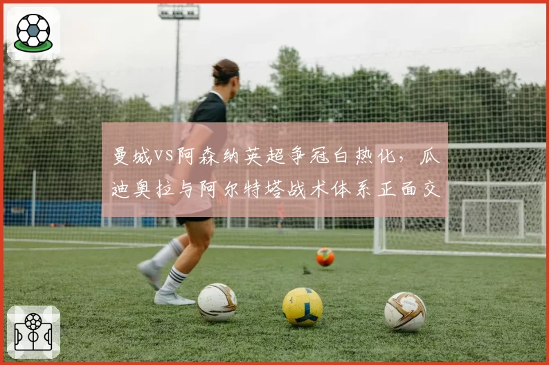 曼城vs阿森纳英超争冠白热化，瓜迪奥拉与阿尔特塔战术体系正面交锋