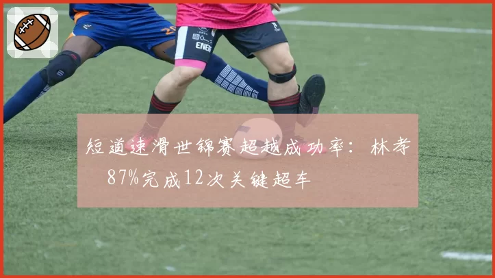 短道速滑世锦赛超越成功率：林孝埈87%完成12次关键超车